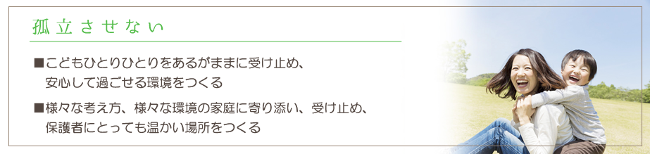 孤立させない。子ども一人ひとりをあるがままに受け止め、安心して過ごせる環境をつくる。様々な考え方、様々な環境の家庭に寄り添い、受け止め、保護者にとっても温かい場所をつくる。