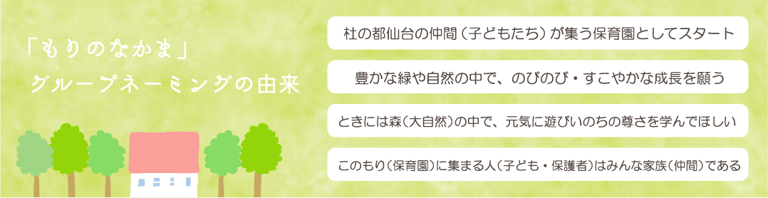 「もりのなかま」グループネーミングの由来。「杜の都仙台の仲間（子どもたち）が集う保育園としてスタート」「豊かな緑や自然の中で、のびのび・すこやかな成長を願う」「ときには森（大自然）の中で、元気に遊びいのちの尊さを学んでほしい」「このもり（保育園）に集まる人（子ども・保護者）はみんな家族（仲間）である」